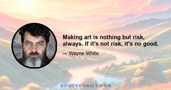 Making art is nothing but risk, always. If it's not risk, it's no good.