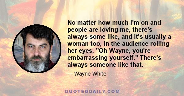 No matter how much I'm on and people are loving me, there's always some like, and it's usually a woman too, in the audience rolling her eyes, Oh Wayne, you're embarrassing yourself. There's always someone like that.