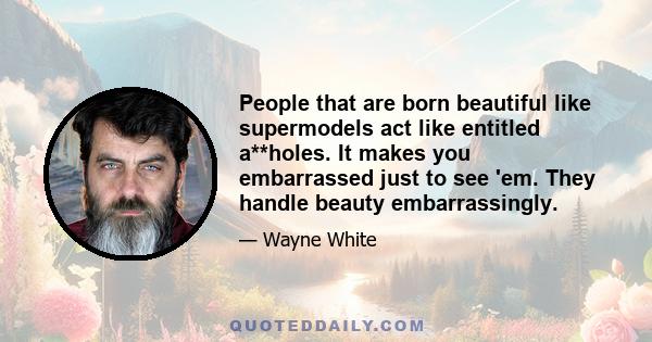 People that are born beautiful like supermodels act like entitled a**holes. It makes you embarrassed just to see 'em. They handle beauty embarrassingly.