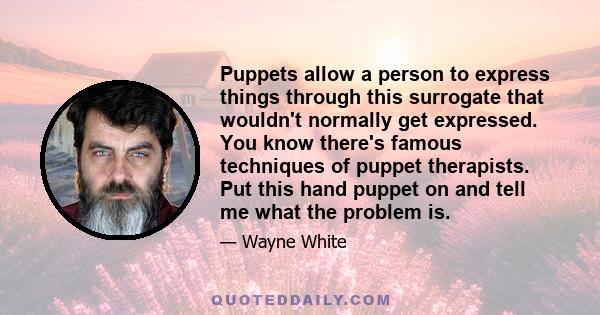 Puppets allow a person to express things through this surrogate that wouldn't normally get expressed. You know there's famous techniques of puppet therapists. Put this hand puppet on and tell me what the problem is.