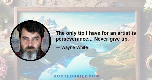 The only tip I have for an artist is perseverance... Never give up.