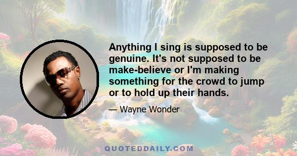 Anything I sing is supposed to be genuine. It's not supposed to be make-believe or I'm making something for the crowd to jump or to hold up their hands.