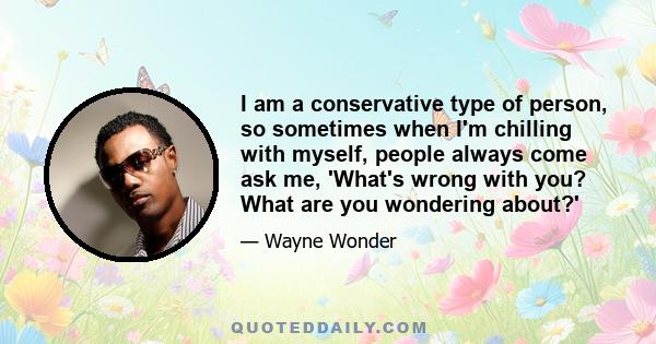 I am a conservative type of person, so sometimes when I'm chilling with myself, people always come ask me, 'What's wrong with you? What are you wondering about?'