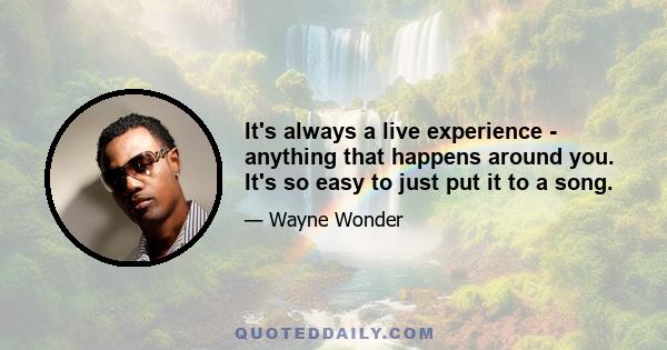 It's always a live experience - anything that happens around you. It's so easy to just put it to a song.