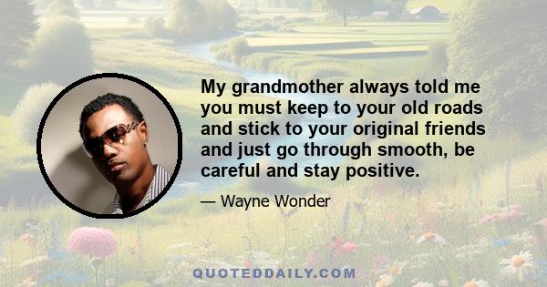 My grandmother always told me you must keep to your old roads and stick to your original friends and just go through smooth, be careful and stay positive.