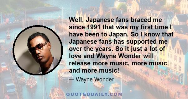 Well, Japanese fans braced me since 1991 that was my first time I have been to Japan. So I know that Japanese fans has supported me over the years. So it just a lot of love and Wayne Wonder will release more music, more 