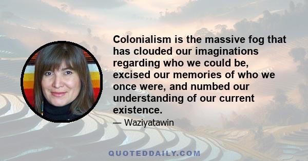 Colonialism is the massive fog that has clouded our imaginations regarding who we could be, excised our memories of who we once were, and numbed our understanding of our current existence.