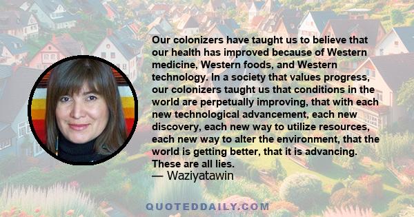 Our colonizers have taught us to believe that our health has improved because of Western medicine, Western foods, and Western technology. In a society that values progress, our colonizers taught us that conditions in