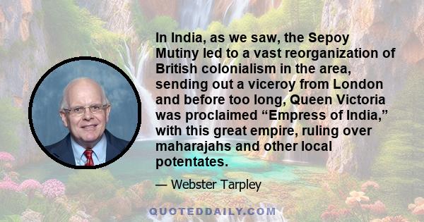 In India, as we saw, the Sepoy Mutiny led to a vast reorganization of British colonialism in the area, sending out a viceroy from London and before too long, Queen Victoria was proclaimed “Empress of India,” with this