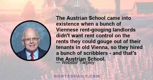 The Austrian School came into existence when a bunch of Viennese rent-gouging landlords didn't want rent control on the rents they could gouge out of their tenants in old Vienna, so they hired a bunch of scribblers -