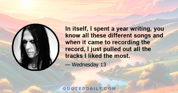 In itself, I spent a year writing, you know all these different songs and when it came to recording the record, I just pulled out all the tracks I liked the most.