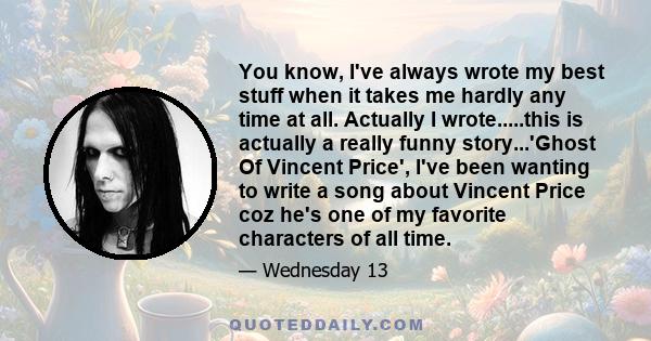 You know, I've always wrote my best stuff when it takes me hardly any time at all. Actually I wrote.....this is actually a really funny story...'Ghost Of Vincent Price', I've been wanting to write a song about Vincent