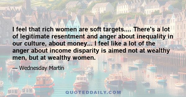 I feel that rich women are soft targets.... There's a lot of legitimate resentment and anger about inequality in our culture, about money... I feel like a lot of the anger about income disparity is aimed not at wealthy