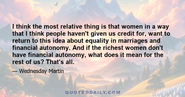 I think the most relative thing is that women in a way that I think people haven't given us credit for, want to return to this idea about equality in marriages and financial autonomy. And if the richest women don't have 