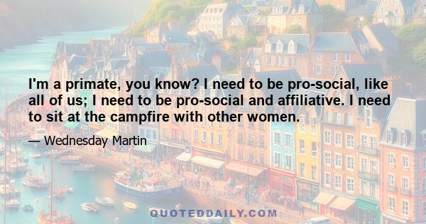 I'm a primate, you know? I need to be pro-social, like all of us; I need to be pro-social and affiliative. I need to sit at the campfire with other women.
