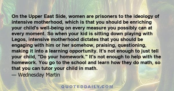 On the Upper East Side, women are prisoners to the ideology of intensive motherhood, which is that you should be enriching your child's well-being on every measure you possibly can at every moment. So when your kid is