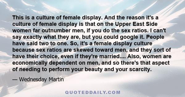 This is a culture of female display. And the reason it's a culture of female display is that on the Upper East Side women far outnumber men, if you do the sex ratios. I can't say exactly what they are, but you could