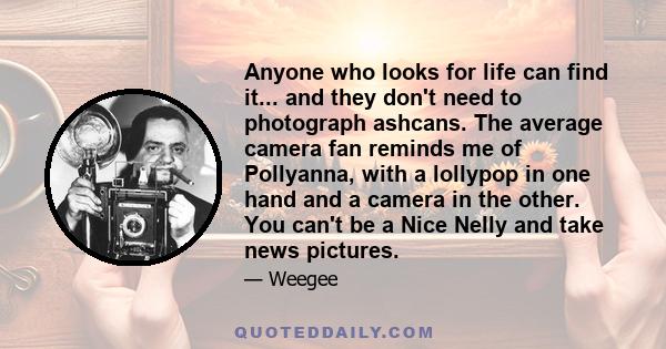 Anyone who looks for life can find it... and they don't need to photograph ashcans. The average camera fan reminds me of Pollyanna, with a lollypop in one hand and a camera in the other. You can't be a Nice Nelly and