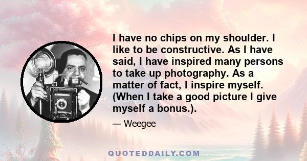 I have no chips on my shoulder. I like to be constructive. As I have said, I have inspired many persons to take up photography. As a matter of fact, I inspire myself. (When I take a good picture I give myself a bonus.).