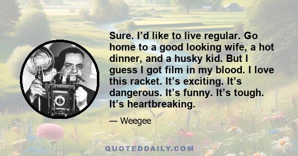 Sure. I’d like to live regular. Go home to a good looking wife, a hot dinner, and a husky kid. But I guess I got film in my blood. I love this racket. It’s exciting. It’s dangerous. It’s funny. It’s tough. It’s