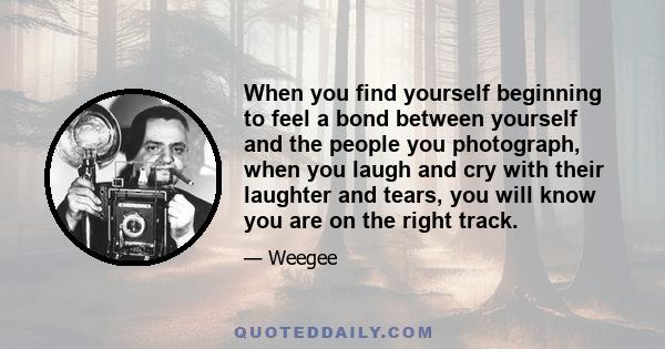 When you find yourself beginning to feel a bond between yourself and the people you photograph, when you laugh and cry with their laughter and tears, you will know you are on the right track.