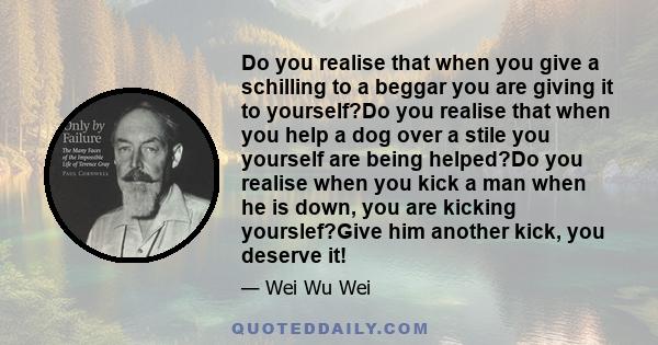 Do you realise that when you give a schilling to a beggar you are giving it to yourself?Do you realise that when you help a dog over a stile you yourself are being helped?Do you realise when you kick a man when he is