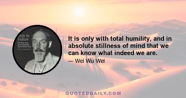 It is only with total humility, and in absolute stillness of mind that we can know what indeed we are.