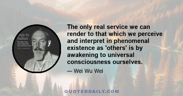 The only real service we can render to that which we perceive and interpret in phenomenal existence as 'others' is by awakening to universal consciousness ourselves.