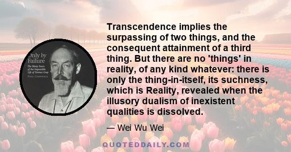 Transcendence implies the surpassing of two things, and the consequent attainment of a third thing. But there are no 'things' in reality, of any kind whatever: there is only the thing-in-itself, its suchness, which is