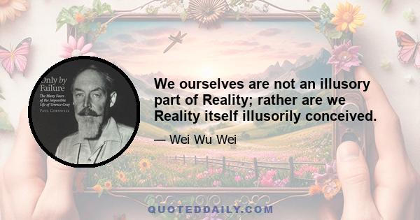 We ourselves are not an illusory part of Reality; rather are we Reality itself illusorily conceived.