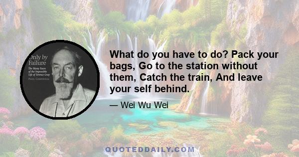 What do you have to do? Pack your bags, Go to the station without them, Catch the train, And leave your self behind.