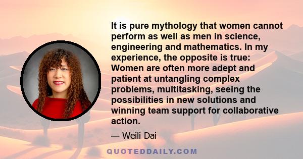 It is pure mythology that women cannot perform as well as men in science, engineering and mathematics. In my experience, the opposite is true: Women are often more adept and patient at untangling complex problems,