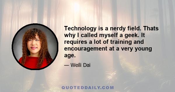 Technology is a nerdy field. Thats why I called myself a geek. It requires a lot of training and encouragement at a very young age.