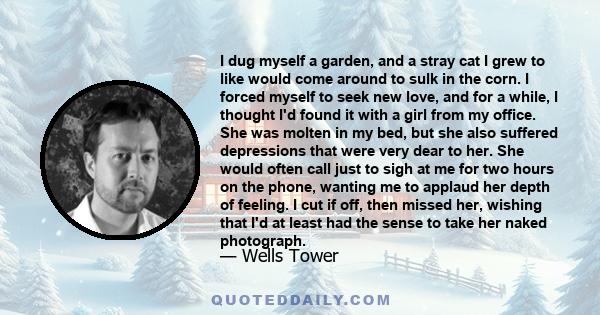 I dug myself a garden, and a stray cat I grew to like would come around to sulk in the corn. I forced myself to seek new love, and for a while, I thought I'd found it with a girl from my office. She was molten in my