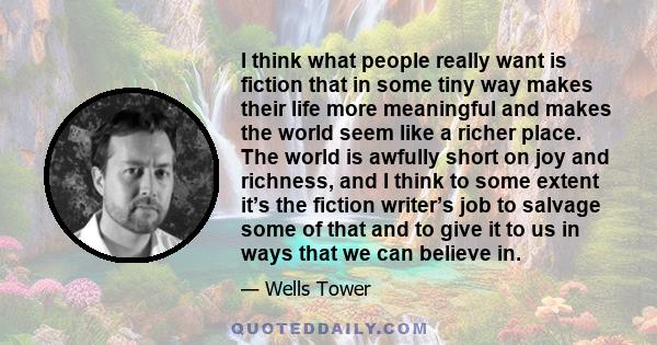 I think what people really want is fiction that in some tiny way makes their life more meaningful and makes the world seem like a richer place. The world is awfully short on joy and richness, and I think to some extent