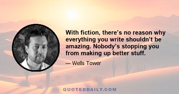 With fiction, there’s no reason why everything you write shouldn’t be amazing. Nobody’s stopping you from making up better stuff.