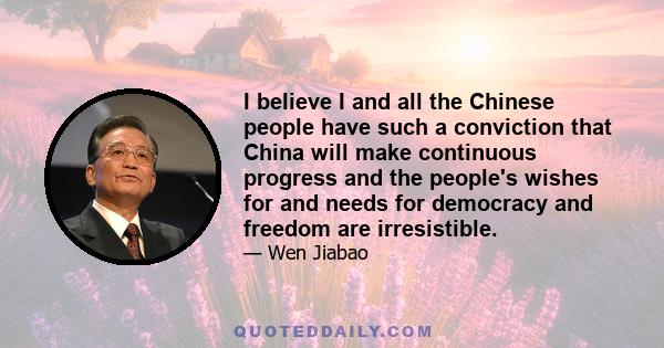 I believe I and all the Chinese people have such a conviction that China will make continuous progress and the people's wishes for and needs for democracy and freedom are irresistible.