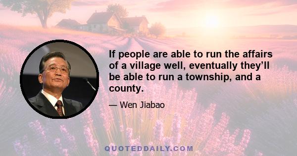 If people are able to run the affairs of a village well, eventually they’ll be able to run a township, and a county.