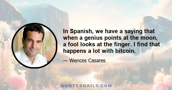 In Spanish, we have a saying that when a genius points at the moon, a fool looks at the finger. I find that happens a lot with bitcoin.