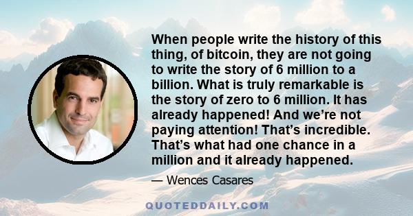 When people write the history of this thing, of bitcoin, they are not going to write the story of 6 million to a billion. What is truly remarkable is the story of zero to 6 million. It has already happened! And we’re