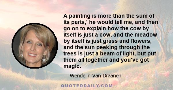 A painting is more than the sum of its parts,' he would tell me, and then go on to explain how the cow by itself is just a cow, and the meadow by itself is just grass and flowers, and the sun peeking through the trees