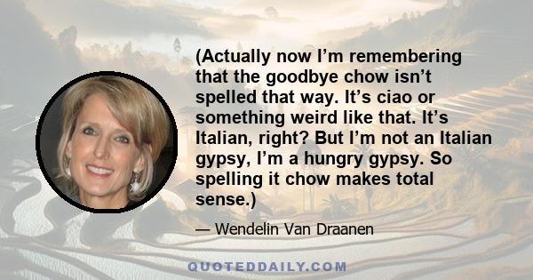 (Actually now I’m remembering that the goodbye chow isn’t spelled that way. It’s ciao or something weird like that. It’s Italian, right? But I’m not an Italian gypsy, I’m a hungry gypsy. So spelling it chow makes total