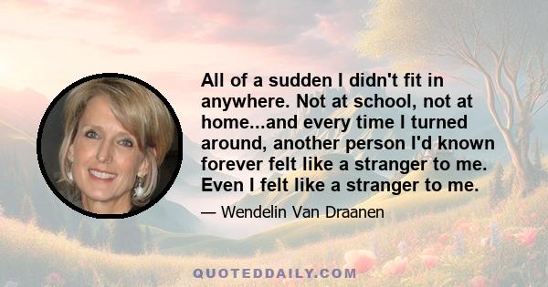 All of a sudden I didn't fit in anywhere. Not at school, not at home...and every time I turned around, another person I'd known forever felt like a stranger to me. Even I felt like a stranger to me.