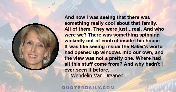 And now I was seeing that there was something really cool about that family. All of them. They were just...real. And who were we? There was something spinning wickedly out of control inside this house. It was like