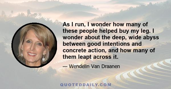 As I run, I wonder how many of these people helped buy my leg. I wonder about the deep, wide abyss between good intentions and concrete action, and how many of them leapt across it.