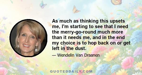 As much as thinking this upsets me, I'm starting to see that I need the merry-go-round much more than it needs me, and in the end my choice is to hop back on or get left in the dust.