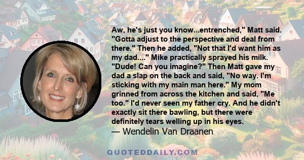 Aw, he's just you know...entrenched, Matt said. Gotta adjust to the perspective and deal from there. Then he added, Not that I'd want him as my dad.... Mike practically sprayed his milk. Dude! Can you imagine? Then Matt 