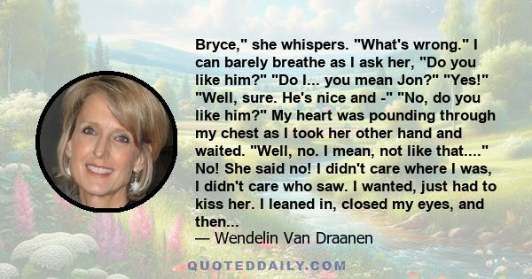 Bryce, she whispers. What's wrong. I can barely breathe as I ask her, Do you like him? Do I... you mean Jon? Yes! Well, sure. He's nice and - No, do you like him? My heart was pounding through my chest as I took her