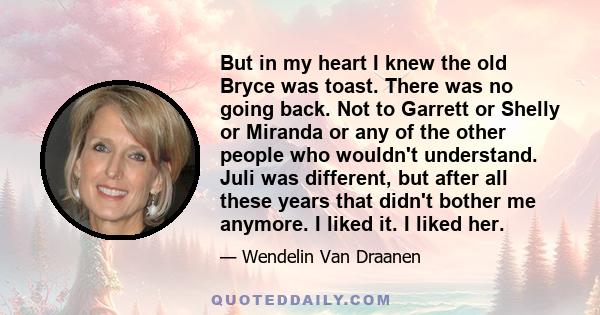 But in my heart I knew the old Bryce was toast. There was no going back. Not to Garrett or Shelly or Miranda or any of the other people who wouldn't understand. Juli was different, but after all these years that didn't