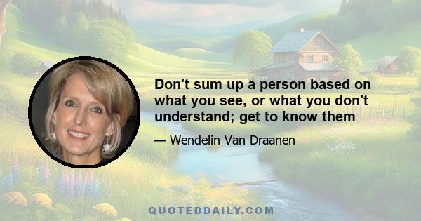 Don't sum up a person based on what you see, or what you don't understand; get to know them